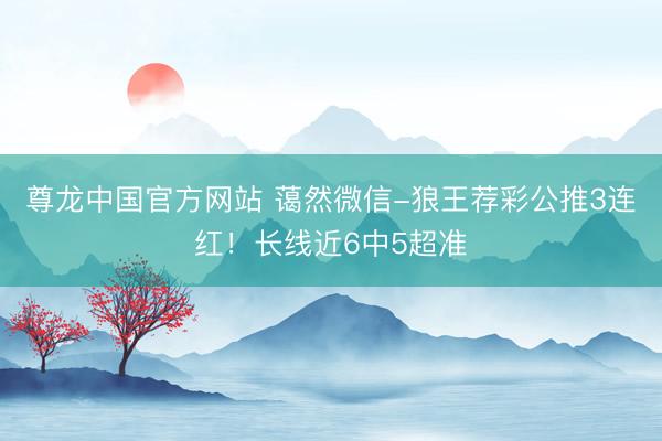 尊龙中国官方网站 蔼然微信-狼王荐彩公推3连红！长线近6中5超准