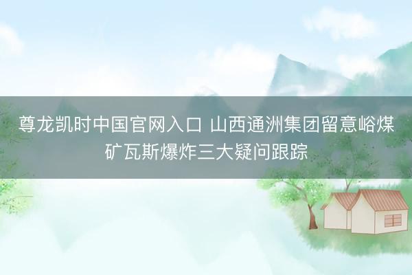 尊龙凯时中国官网入口 山西通洲集团留意峪煤矿瓦斯爆炸三大疑问跟踪