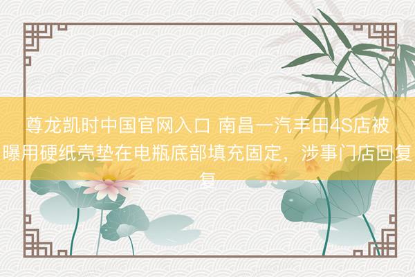 尊龙凯时中国官网入口 南昌一汽丰田4S店被曝用硬纸壳垫在电瓶底部填充固定，涉事门店回复