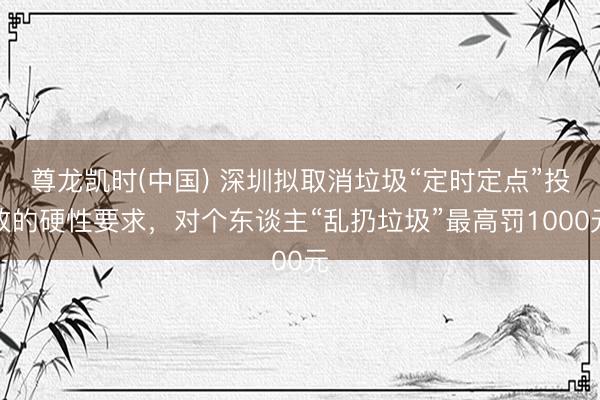 尊龙凯时(中国) 深圳拟取消垃圾“定时定点”投放的硬性要求，对个东谈主“乱扔垃圾”最高罚1000元