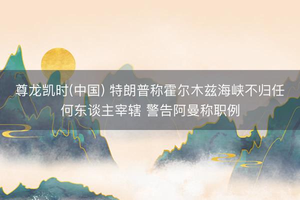 尊龙凯时(中国) 特朗普称霍尔木兹海峡不归任何东谈主宰辖 警告阿曼称职例