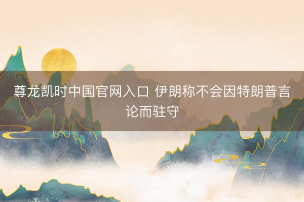尊龙凯时中国官网入口 伊朗称不会因特朗普言论而驻守