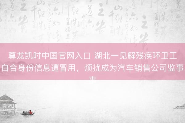 尊龙凯时中国官网入口 湖北一见解残疾环卫工自合身份信息遭冒用，烦扰成为汽车销售公司监事
