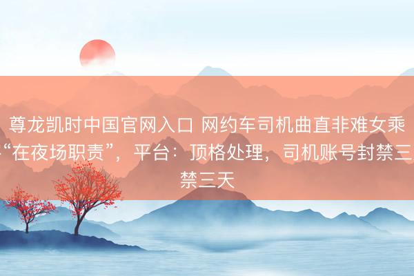 尊龙凯时中国官网入口 网约车司机曲直非难女乘客“在夜场职责”，平台：顶格处理，司机账号封禁三天