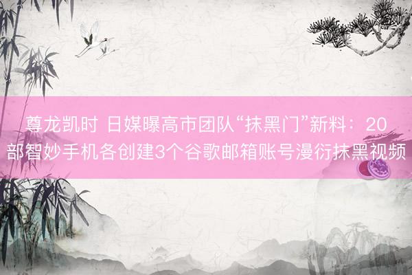 尊龙凯时 日媒曝高市团队“抹黑门”新料：20部智妙手机各创建3个谷歌邮箱账号漫衍抹黑视频