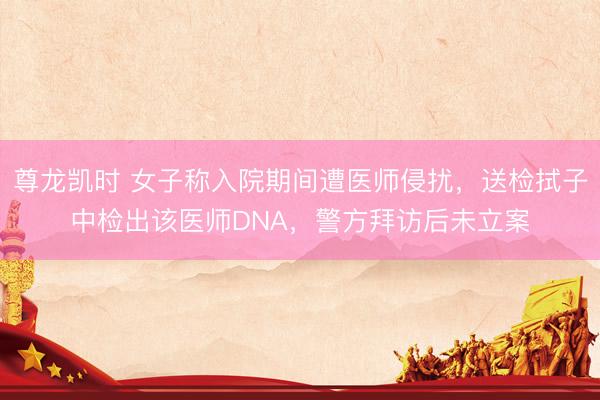 尊龙凯时 女子称入院期间遭医师侵扰,送检拭子中检出该医师DNA,警方拜访后未立案