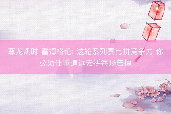 尊龙凯时 霍姆格伦: 这轮系列赛比拼竞争力 你必须任重道远去拼每场告捷