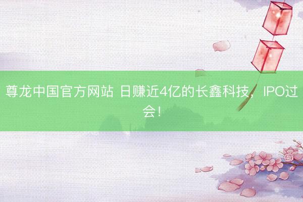 尊龙中国官方网站 日赚近4亿的长鑫科技,IPO过会!