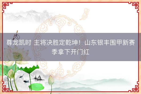 尊龙凯时 主将决胜定乾坤！山东银丰围甲新赛季拿下开门红