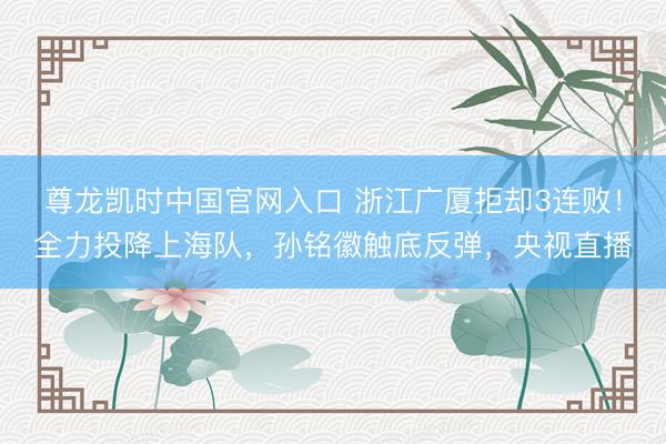 尊龙凯时中国官网入口 浙江广厦拒却3连败！全力投降上海队，孙铭徽触底反弹，央视直播