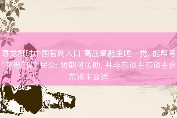 尊龙凯时中国官网入口 高压氧舱里睡一觉， 能帮考生“充电”吗? 民众: 短期可援助， 并非东谈主东谈主合适