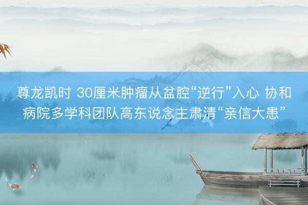 尊龙凯时 30厘米肿瘤从盆腔“逆行”入心 协和病院多学科团队高东说念主肃清“亲信大患”