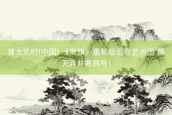 尊龙凯时(中国) 《黑旗》重制版倡导艺术图 踢天弄井寒鸦号！