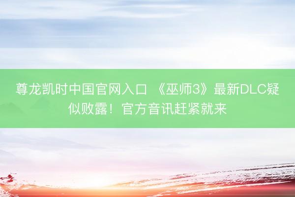 尊龙凯时中国官网入口 《巫师3》最新DLC疑似败露！官方音讯赶紧就来