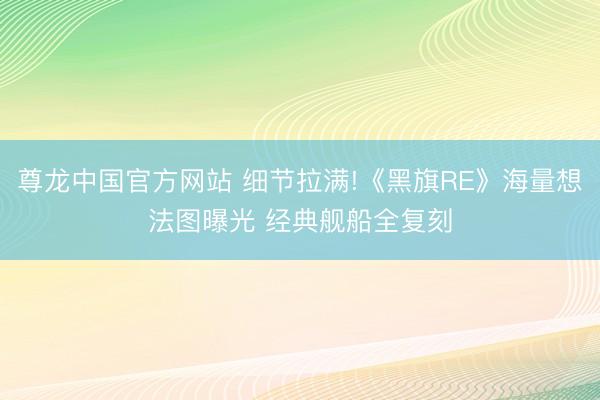 尊龙中国官方网站 细节拉满!《黑旗RE》海量想法图曝光 经典舰船全复刻