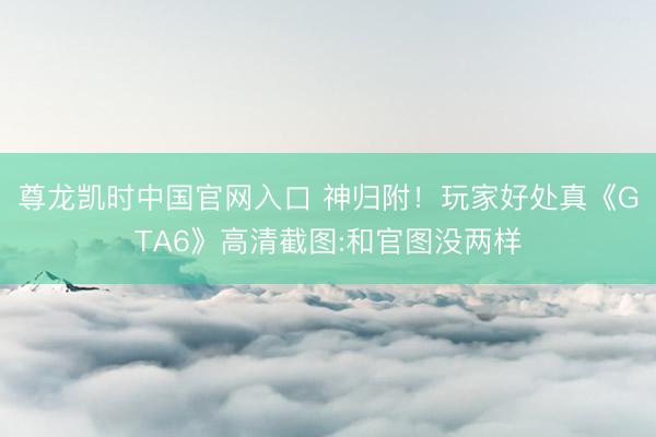 尊龙凯时中国官网入口 神归附!玩家好处真《GTA6》高清截图:和官图没两样
