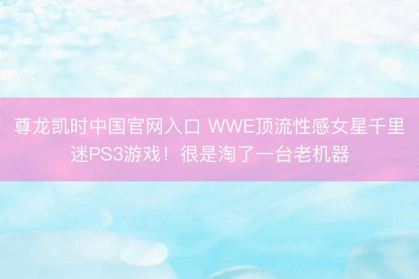 尊龙凯时中国官网入口 WWE顶流性感女星千里迷PS3游戏!很是淘了一台老机器