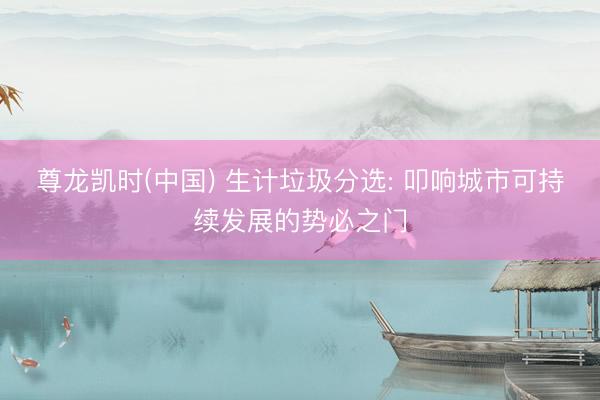 尊龙凯时(中国) 生计垃圾分选: 叩响城市可持续发展的势必之门