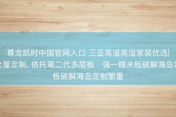 尊龙凯时中国官网入口 三亚高温高湿家装优选|法尔诺全屋定制, 依托第二代多层板・强一糯米板破解海岛定制繁重