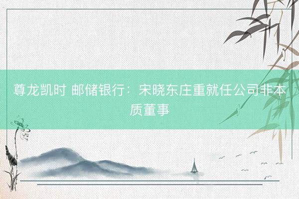 尊龙凯时 邮储银行：宋晓东庄重就任公司非本质董事