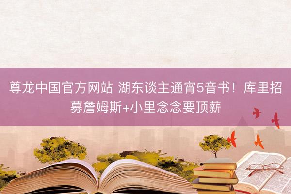 尊龙中国官方网站 湖东谈主通宵5音书！库里招募詹姆斯+小里念念要顶薪