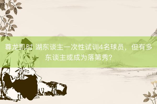 尊龙凯时 湖东谈主一次性试训4名球员,但有多东谈主或成为落第秀?