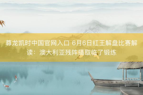 尊龙凯时中国官网入口 6月6日红王解盘比赛解读：澳大利亚残阵摄取临了锻练