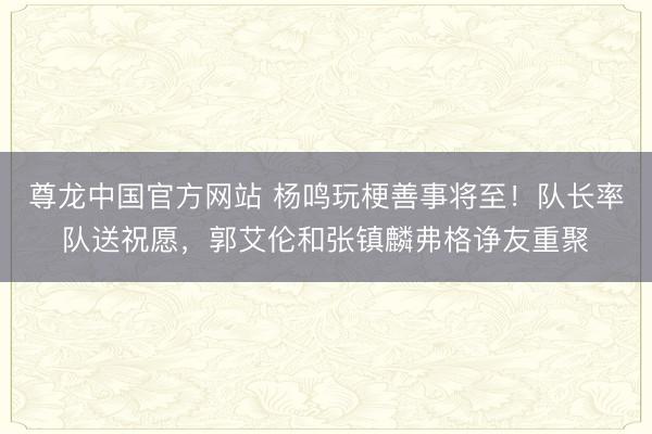 尊龙中国官方网站 杨鸣玩梗善事将至！队长率队送祝愿，郭艾伦和张镇麟弗格诤友重聚