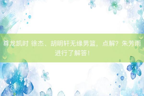 尊龙凯时 徐杰、胡明轩无缘男篮，点解？朱芳雨进行了解答！