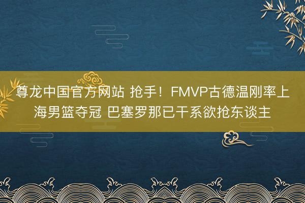 尊龙中国官方网站 抢手！FMVP古德温刚率上海男篮夺冠 巴塞罗那已干系欲抢东谈主