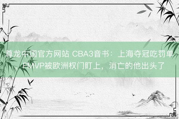尊龙中国官方网站 CBA3音书：上海夺冠吃罚单，FMVP被欧洲权门盯上，消亡的他出头了