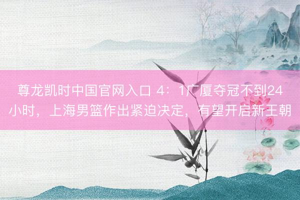 尊龙凯时中国官网入口 4:1广厦夺冠不到24小时,上海男篮作出紧迫决定,有望开启新王朝