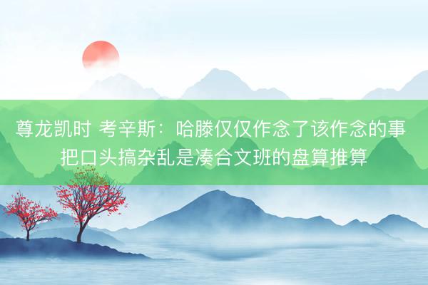 尊龙凯时 考辛斯：哈滕仅仅作念了该作念的事 把口头搞杂乱是凑合文班的盘算推算