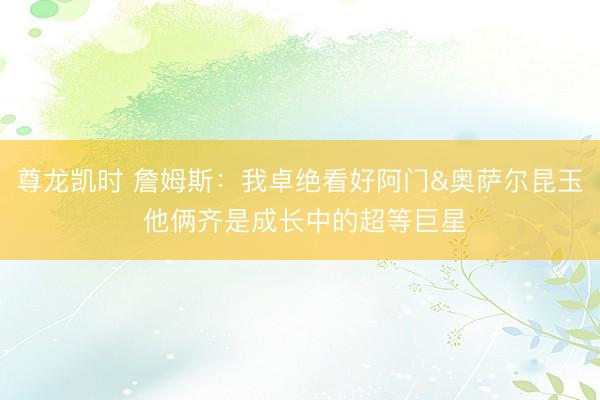 尊龙凯时 詹姆斯：我卓绝看好阿门&奥萨尔昆玉 他俩齐是成长中的超等巨星