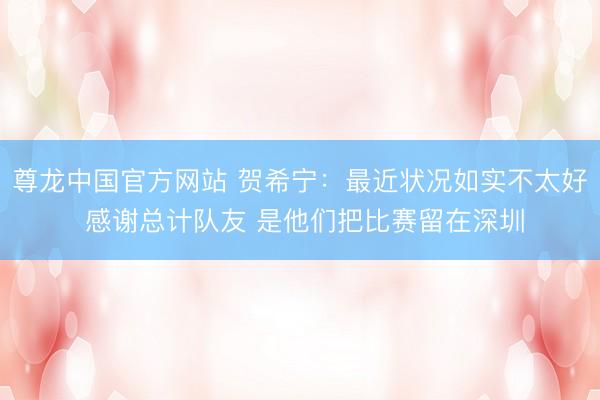 尊龙中国官方网站 贺希宁：最近状况如实不太好 感谢总计队友 是他们把比赛留在深圳