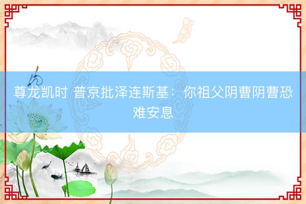 尊龙凯时 普京批泽连斯基：你祖父阴曹阴曹恐难安息