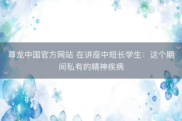 尊龙中国官方网站 在讲座中短长学生：这个期间私有的精神疾病