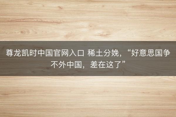 尊龙凯时中国官网入口 稀土分娩，“好意思国争不外中国，差在这了”