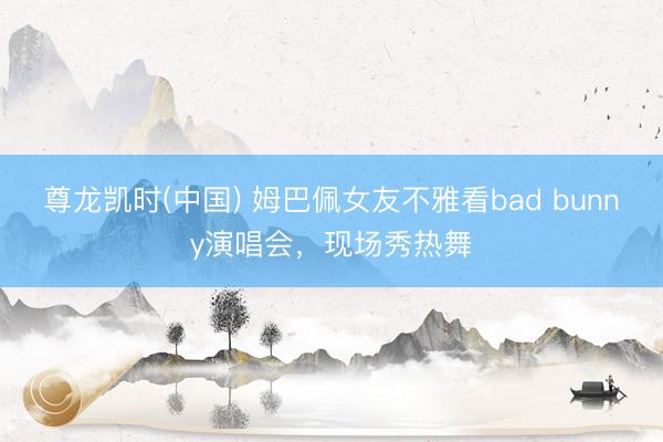 尊龙凯时(中国) 姆巴佩女友不雅看bad bunny演唱会，现场秀热舞