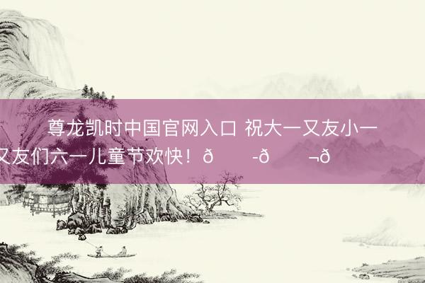 尊龙凯时中国官网入口 祝大一又友小一又友们六一儿童节欢快！🍭🍬🎈 ​​​