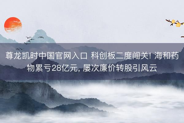 尊龙凯时中国官网入口 科创板二度闯关! 海和药物累亏28亿元， 屡次廉价转股引风云