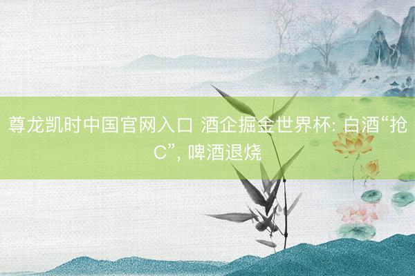尊龙凯时中国官网入口 酒企掘金世界杯: 白酒“抢C”， 啤酒退烧
