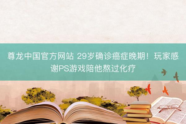 尊龙中国官方网站 29岁确诊癌症晚期！玩家感谢PS游戏陪他熬过化疗