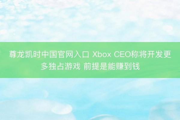 尊龙凯时中国官网入口 Xbox CEO称将开发更多独占游戏 前提是能赚到钱