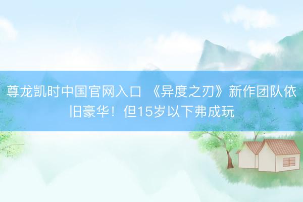 尊龙凯时中国官网入口 《异度之刃》新作团队依旧豪华！但15岁以下弗成玩