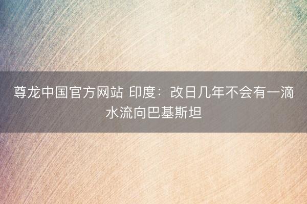 尊龙中国官方网站 印度：改日几年不会有一滴水流向巴基斯坦