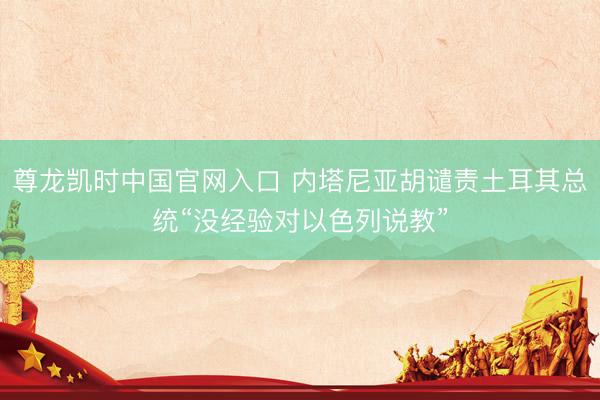 尊龙凯时中国官网入口 内塔尼亚胡谴责土耳其总统“没经验对以色列说教”