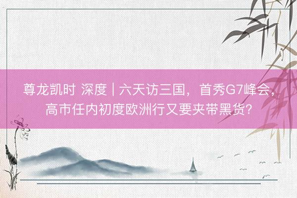 尊龙凯时 深度 | 六天访三国，首秀G7峰会，高市任内初度欧洲行又要夹带黑货？