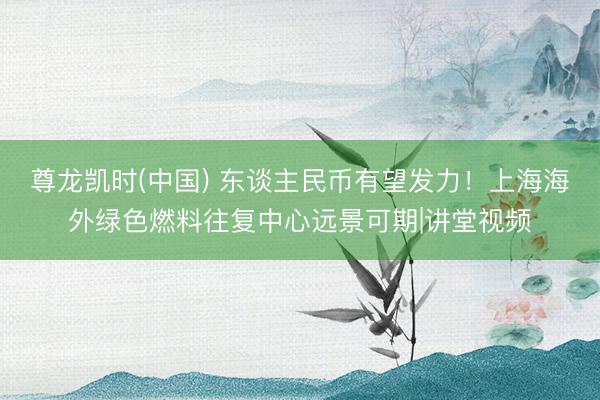 尊龙凯时(中国) 东谈主民币有望发力！上海海外绿色燃料往复中心远景可期|讲堂视频