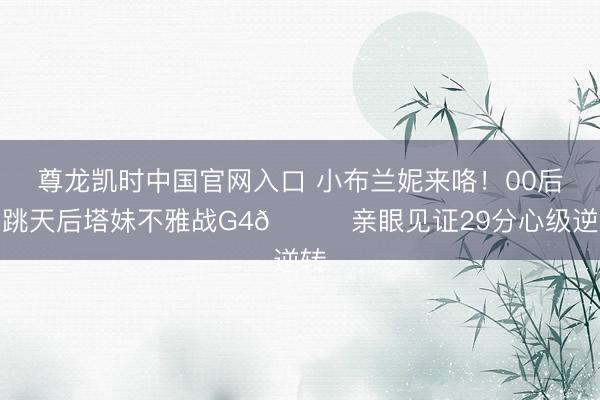 尊龙凯时中国官网入口 小布兰妮来咯！00后唱跳天后塔妹不雅战G4🍑亲眼见证29分心级逆转